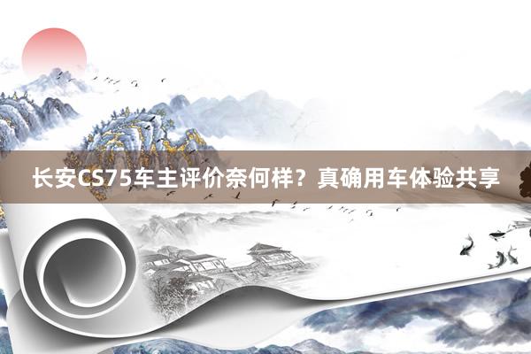 长安CS75车主评价奈何样？真确用车体验共享