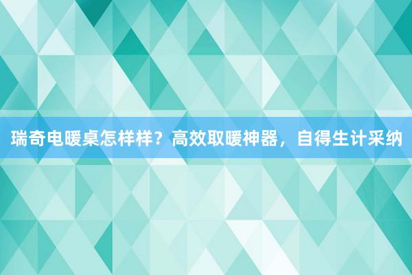 瑞奇电暖桌怎样样？高效取暖神器，自得生计采纳