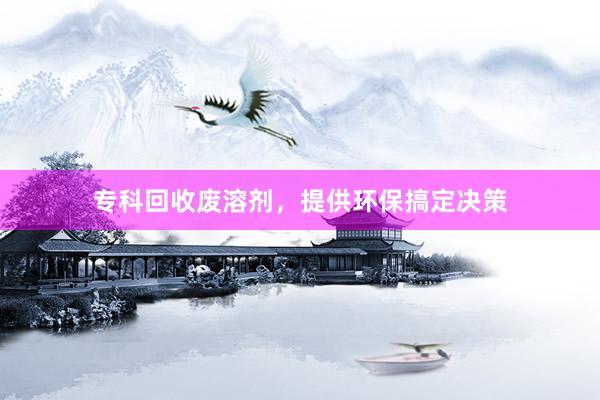 专科回收废溶剂，提供环保搞定决策