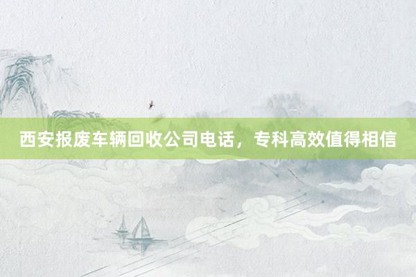 西安报废车辆回收公司电话，专科高效值得相信
