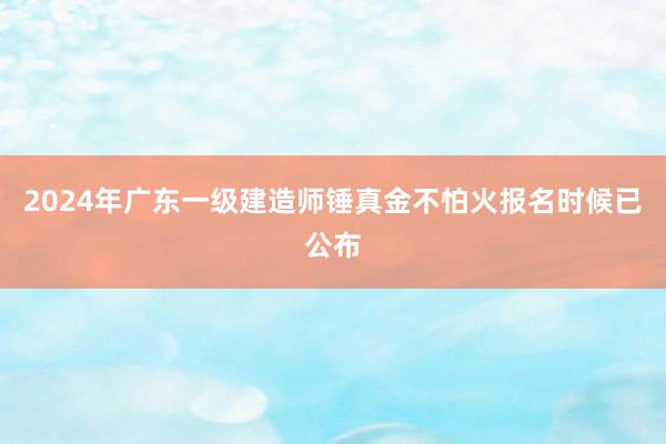 2024年广东一级建造师锤真金不怕火报名时候已公布