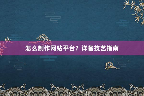 怎么制作网站平台？详备技艺指南